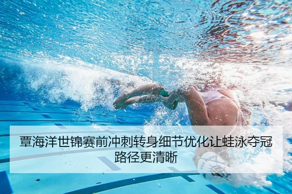 覃海洋世锦赛前冲刺转身细节优化让蛙泳夺冠路径更清晰